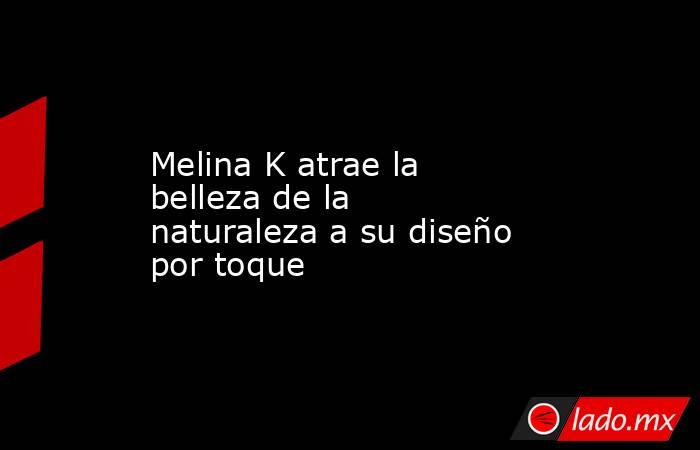 Melina K atrae la belleza de la naturaleza a su diseño por toque. Noticias en tiempo real
