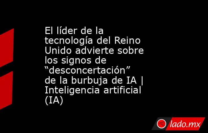El líder de la tecnología del Reino Unido advierte sobre los signos de “desconcertación” de la burbuja de IA | Inteligencia artificial (IA). Noticias en tiempo real