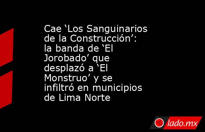 Cae ‘Los Sanguinarios de la Construcción’: la banda de ‘El Jorobado’ que desplazó a ‘El Monstruo’ y se infiltró en municipios de Lima Norte. Noticias en tiempo real