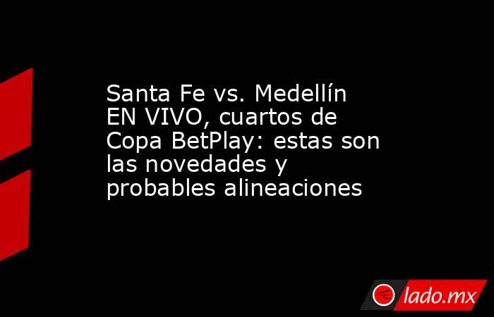 Santa Fe vs. Medellín EN VIVO, cuartos de Copa BetPlay: estas son las novedades y probables alineaciones   . Noticias en tiempo real