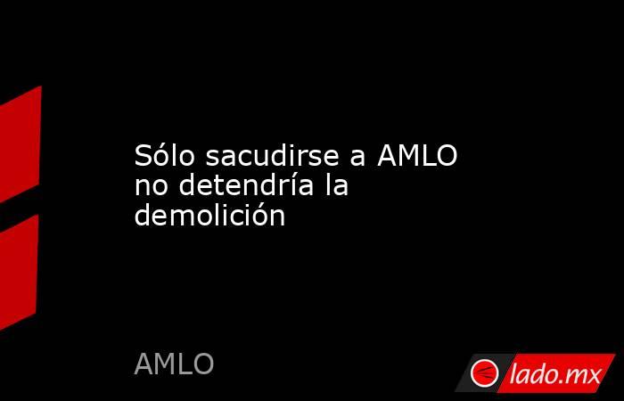 Sólo sacudirse a AMLO no detendría la demolición. Noticias en tiempo real
