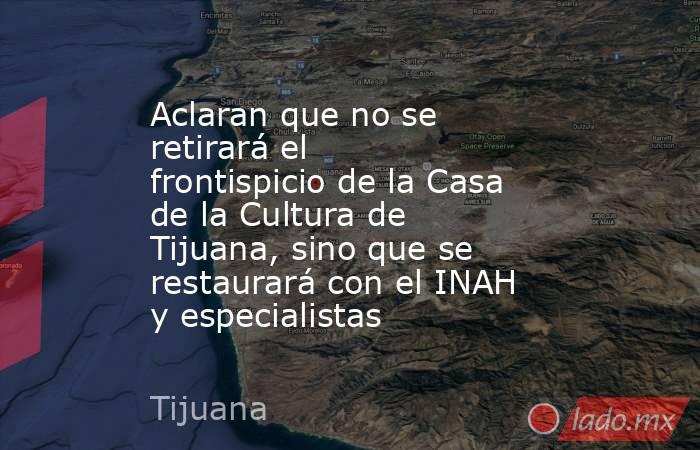 Aclaran que no se retirará el frontispicio de la Casa de la Cultura de Tijuana, sino que se restaurará con el INAH y especialistas. Noticias en tiempo real