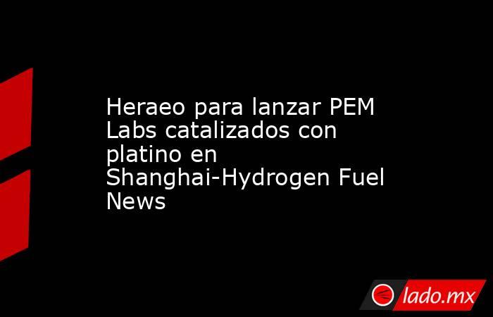 Heraeo para lanzar PEM Labs catalizados con platino en Shanghai-Hydrogen Fuel News. Noticias en tiempo real