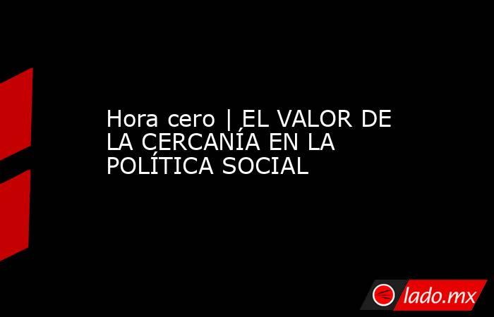 Hora cero | EL VALOR DE LA CERCANÍA EN LA POLÍTICA SOCIAL. Noticias en tiempo real