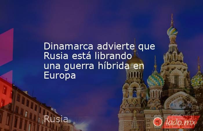 Dinamarca advierte que Rusia está librando una guerra híbrida en Europa. Noticias en tiempo real