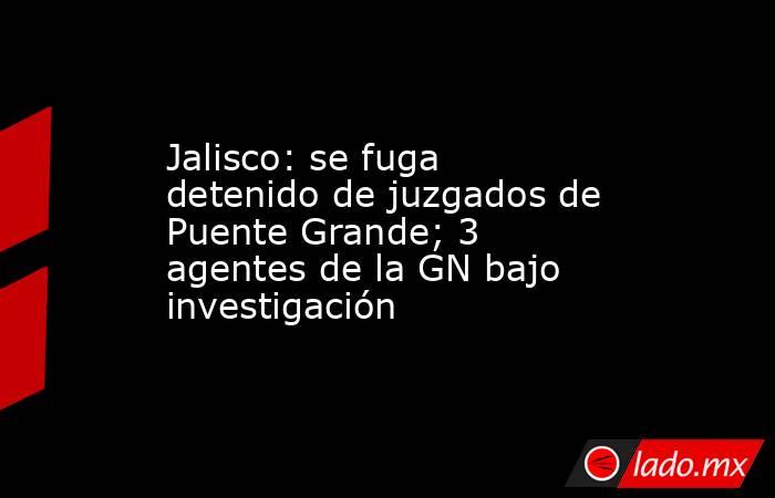 Jalisco: se fuga detenido de juzgados de Puente Grande; 3 agentes de la GN bajo investigación. Noticias en tiempo real