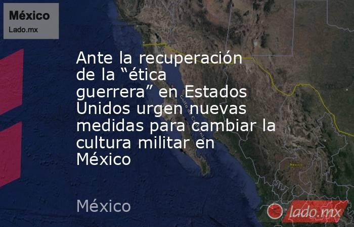 Ante la recuperación de la “ética guerrera” en Estados Unidos urgen nuevas medidas para cambiar la cultura militar en México. Noticias en tiempo real