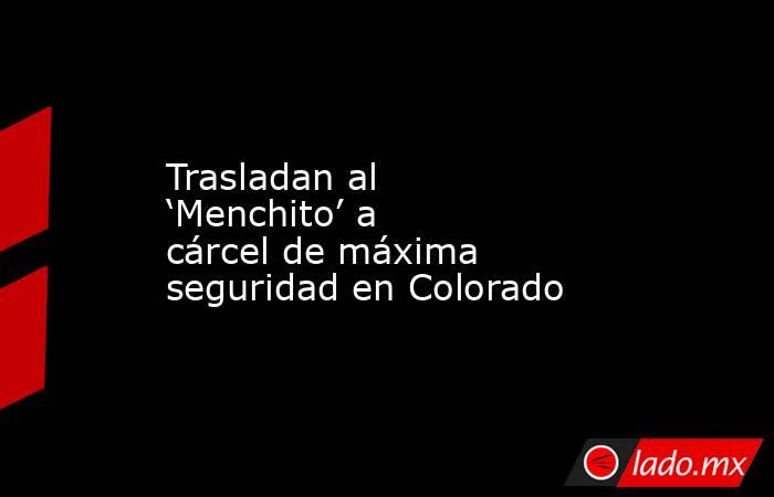 Trasladan al ‘Menchito’ a cárcel de máxima seguridad en Colorado. Noticias en tiempo real