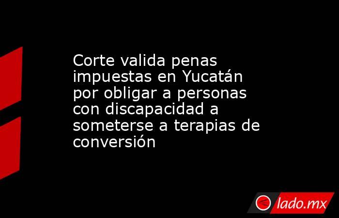 Corte valida penas impuestas en Yucatán por obligar a personas con discapacidad a someterse a terapias de conversión. Noticias en tiempo real