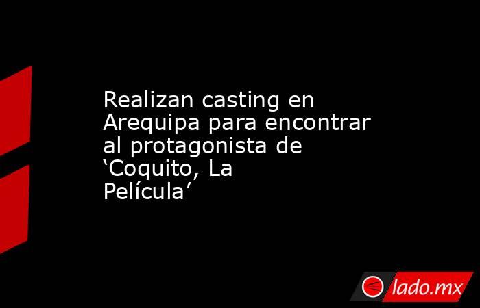 Realizan casting en Arequipa para encontrar al protagonista de ‘Coquito, La Película’. Noticias en tiempo real