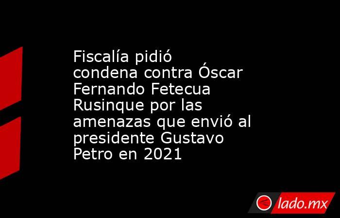 Fiscalía pidió condena contra Óscar Fernando Fetecua Rusinque por las amenazas que envió al presidente Gustavo Petro en 2021 . Noticias en tiempo real