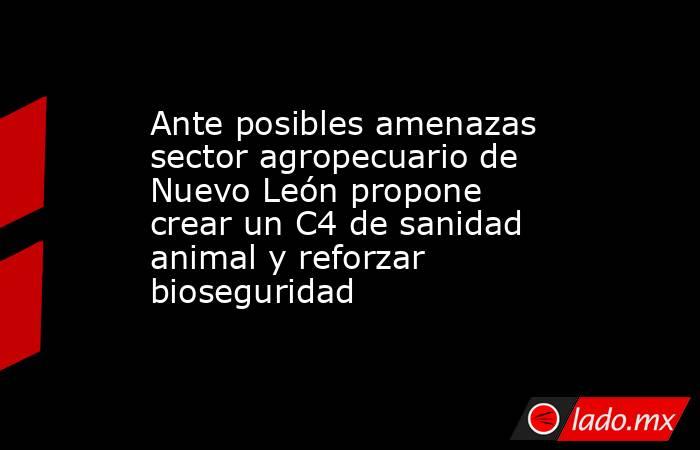Ante posibles amenazas sector agropecuario de Nuevo León propone crear un C4 de sanidad animal y reforzar bioseguridad. Noticias en tiempo real