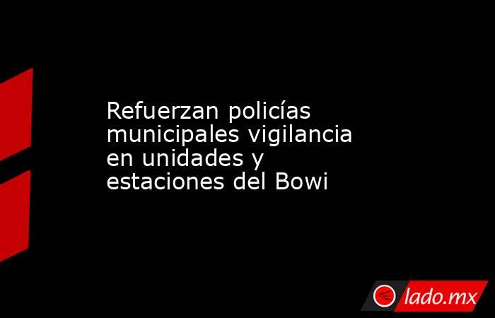 Refuerzan policías municipales vigilancia en unidades y estaciones del Bowi. Noticias en tiempo real