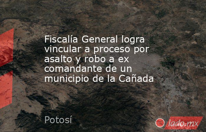 Fiscalía General logra vincular a proceso por asalto y robo a ex comandante de un municipio de la Cañada. Noticias en tiempo real