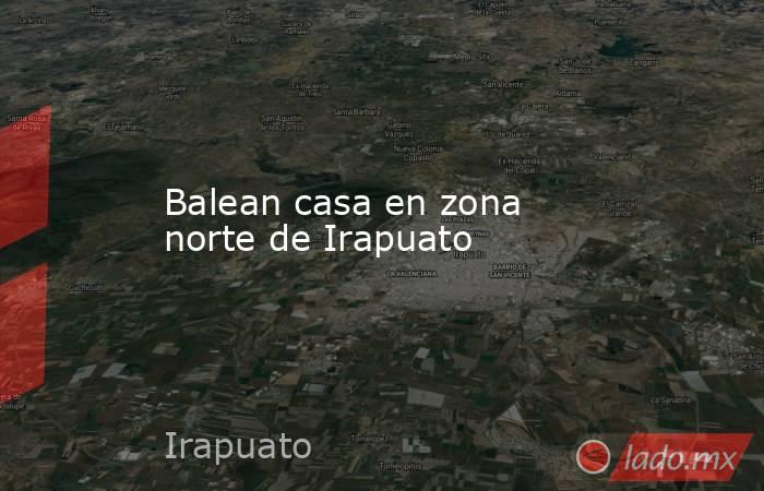 Balean casa en zona norte de Irapuato. Noticias en tiempo real