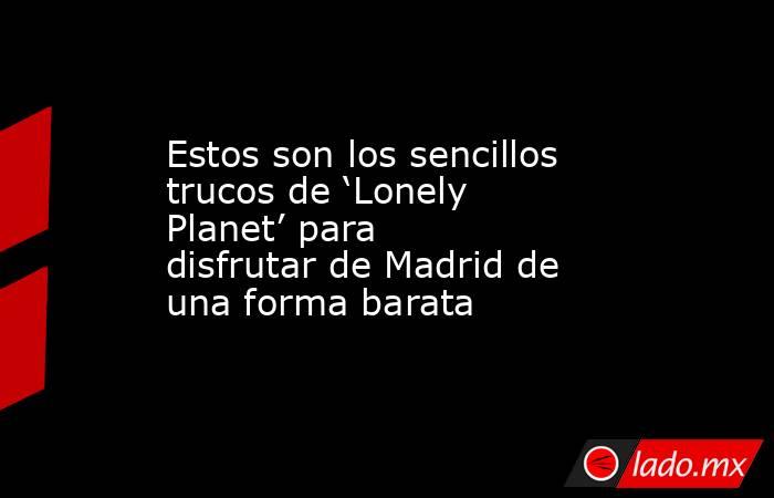 Estos son los sencillos trucos de ‘Lonely Planet’ para disfrutar de Madrid de una forma barata. Noticias en tiempo real
