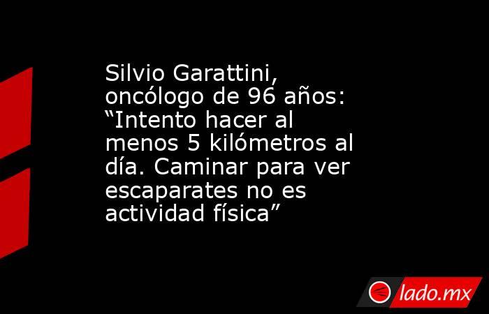 Silvio Garattini, oncólogo de 96 años: “Intento hacer al menos 5 kilómetros al día. Caminar para ver escaparates no es actividad física”. Noticias en tiempo real