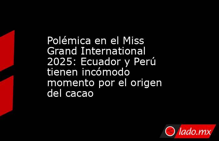Polémica en el Miss Grand International 2025: Ecuador y Perú tienen incómodo momento por el origen del cacao. Noticias en tiempo real