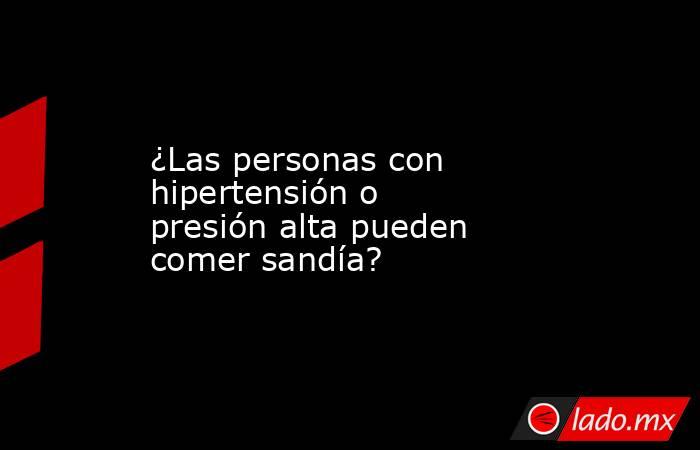 ¿Las personas con hipertensión o presión alta pueden comer sandía? . Noticias en tiempo real