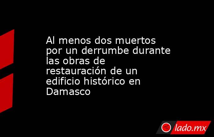 Al menos dos muertos por un derrumbe durante las obras de restauración de un edificio histórico en Damasco. Noticias en tiempo real