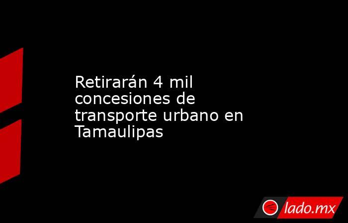 Retirarán 4 mil concesiones de transporte urbano en Tamaulipas. Noticias en tiempo real