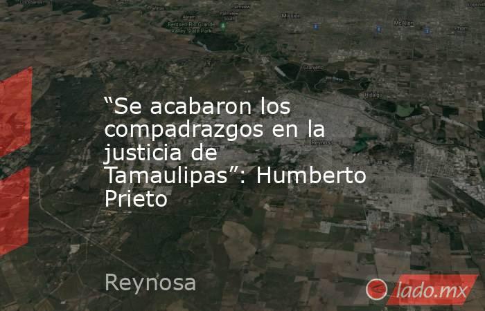 “Se acabaron los compadrazgos en la justicia de Tamaulipas”: Humberto Prieto. Noticias en tiempo real