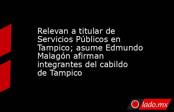 Relevan a titular de Servicios Públicos en Tampico; asume Edmundo Malagón afirman integrantes del cabildo de Tampico. Noticias en tiempo real