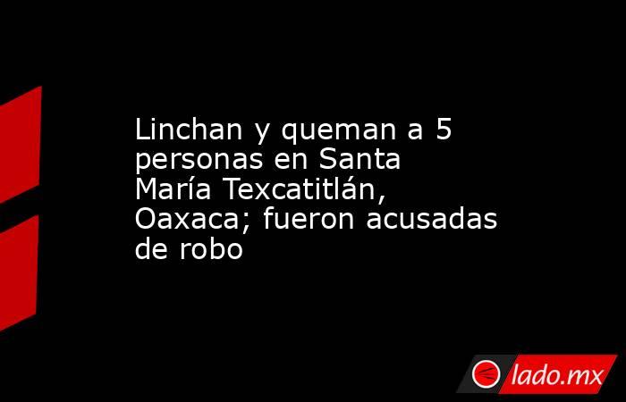 Linchan y queman a 5 personas en Santa María Texcatitlán, Oaxaca; fueron acusadas de robo. Noticias en tiempo real