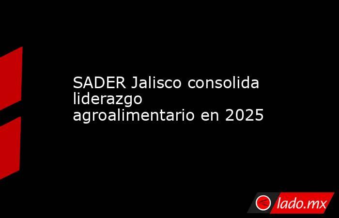 SADER Jalisco consolida liderazgo agroalimentario en 2025. Noticias en tiempo real