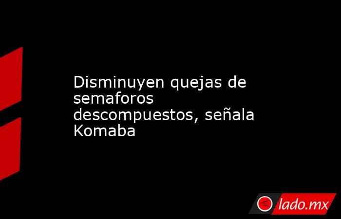 Disminuyen quejas de semaforos descompuestos, señala Komaba. Noticias en tiempo real