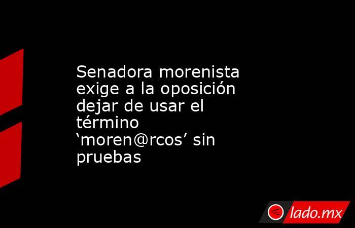 Senadora morenista exige a la oposición dejar de usar el término ‘moren@rcos’ sin pruebas. Noticias en tiempo real