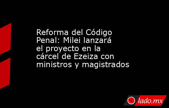 Reforma del Código Penal: Milei lanzará el proyecto en la cárcel de Ezeiza con ministros y magistrados. Noticias en tiempo real