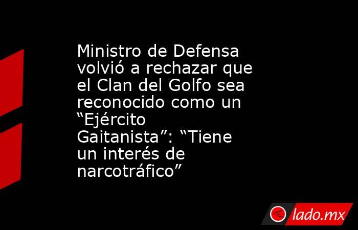 Ministro de Defensa volvió a rechazar que el Clan del Golfo sea reconocido como un “Ejército Gaitanista”: “Tiene un interés de narcotráfico”. Noticias en tiempo real