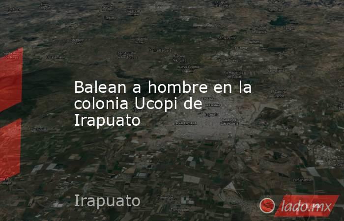 Balean a hombre en la colonia Ucopi de Irapuato. Noticias en tiempo real