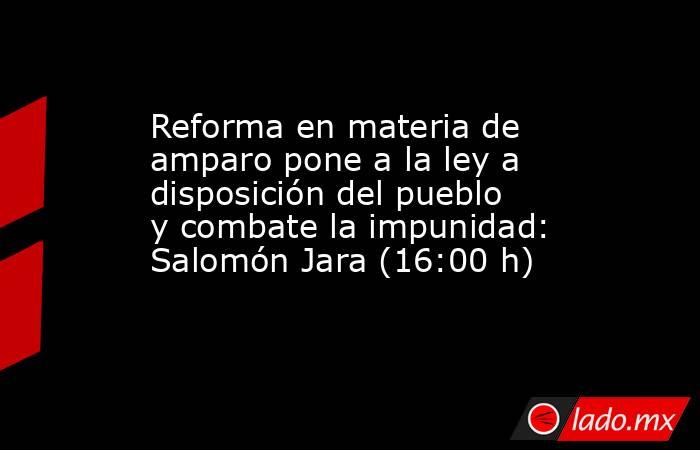 Reforma en materia de amparo pone a la ley a disposición del pueblo y combate la impunidad: Salomón Jara (16:00 h). Noticias en tiempo real