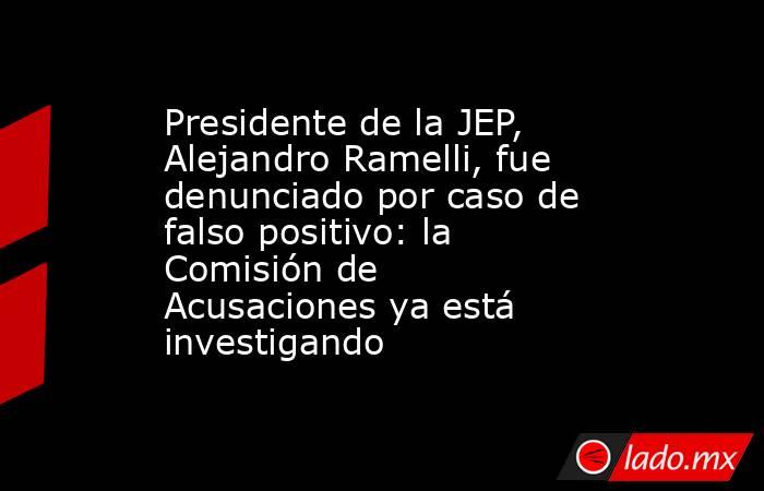 Presidente de la JEP, Alejandro Ramelli, fue denunciado por caso de falso positivo: la Comisión de Acusaciones ya está investigando . Noticias en tiempo real