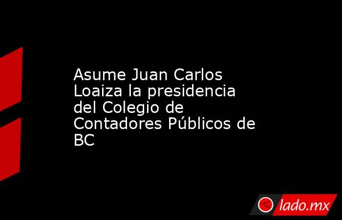 Asume Juan Carlos Loaiza la presidencia del Colegio de Contadores Públicos de BC. Noticias en tiempo real