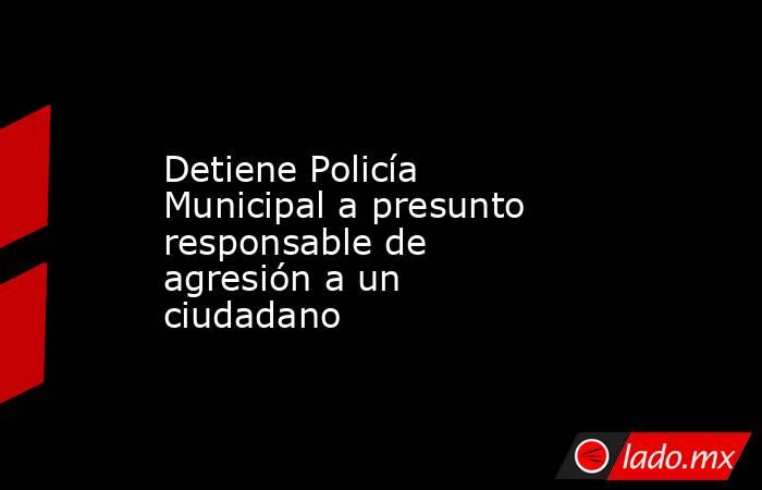 Detiene Policía Municipal a presunto responsable de agresión a un ciudadano. Noticias en tiempo real