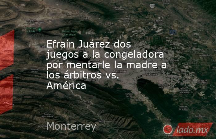 Efraín Juárez dos juegos a la congeladora por mentarle la madre a los árbitros vs. América. Noticias en tiempo real