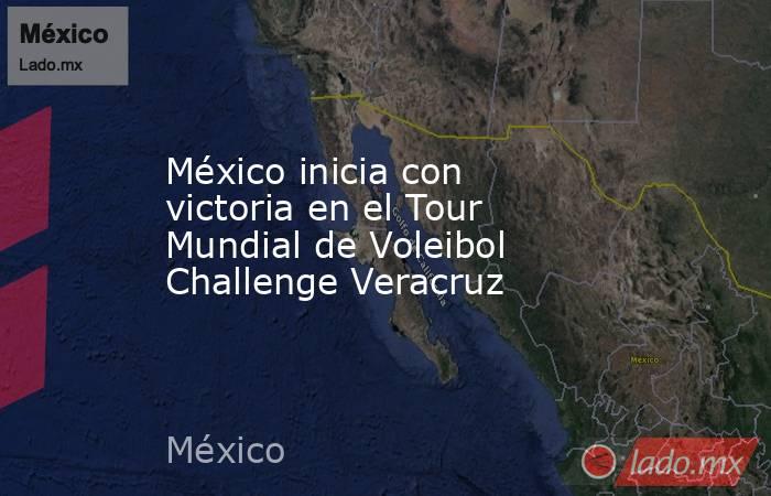 México inicia con victoria en el Tour Mundial de Voleibol Challenge Veracruz. Noticias en tiempo real