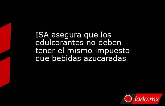 ISA asegura que los edulcorantes no deben tener el mismo impuesto que bebidas azucaradas. Noticias en tiempo real