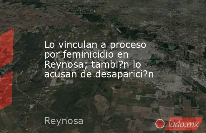 Lo vinculan a proceso por feminicidio en Reynosa; tambi?n lo acusan de desaparici?n. Noticias en tiempo real