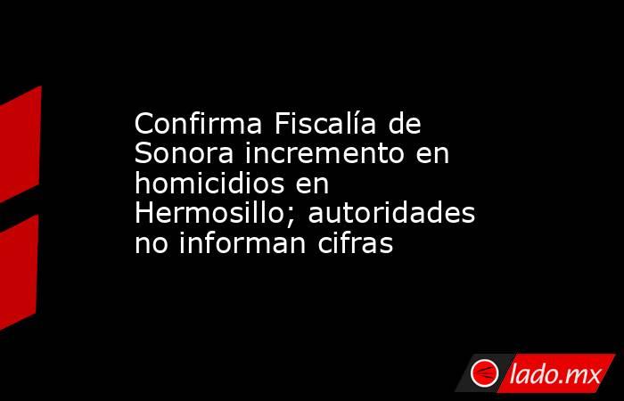 Confirma Fiscalía de Sonora incremento en homicidios en Hermosillo; autoridades no informan cifras. Noticias en tiempo real