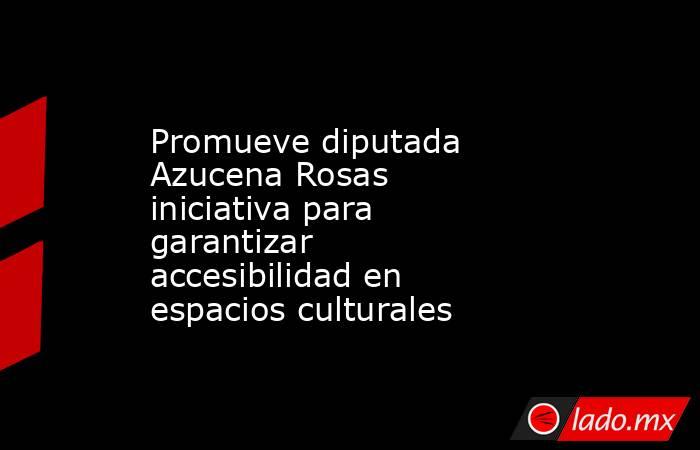 Promueve diputada Azucena Rosas iniciativa para garantizar accesibilidad en espacios culturales. Noticias en tiempo real