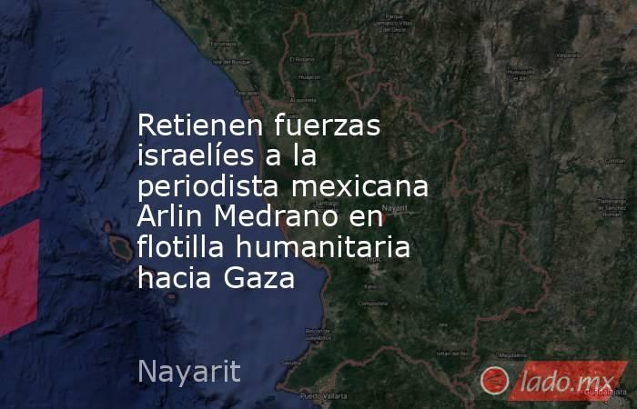 Retienen fuerzas israelíes a la periodista mexicana Arlin Medrano en flotilla humanitaria hacia Gaza. Noticias en tiempo real