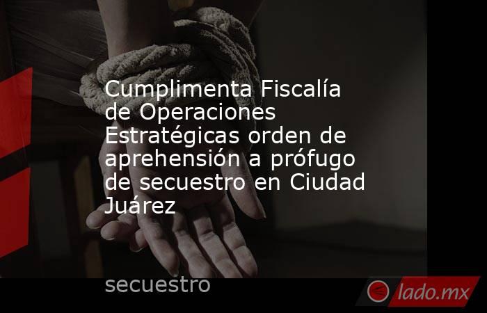 Cumplimenta Fiscalía de Operaciones Estratégicas orden de aprehensión a prófugo de secuestro en Ciudad Juárez. Noticias en tiempo real