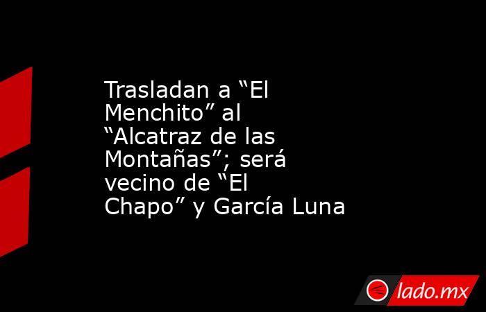 Trasladan a “El Menchito” al “Alcatraz de las Montañas”; será vecino de “El Chapo” y García Luna. Noticias en tiempo real