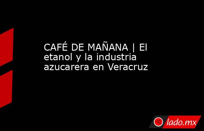 CAFÉ DE MAÑANA | El etanol y la industria azucarera en Veracruz . Noticias en tiempo real