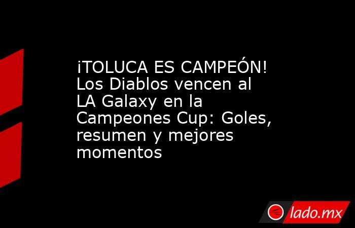 ¡TOLUCA ES CAMPEÓN! Los Diablos vencen al LA Galaxy en la Campeones Cup: Goles, resumen y mejores momentos. Noticias en tiempo real