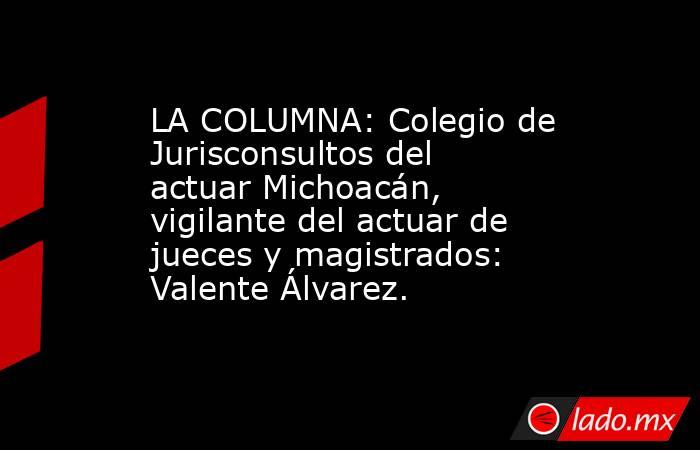 LA COLUMNA: Colegio de Jurisconsultos del actuar Michoacán, vigilante del actuar de jueces y magistrados: Valente Álvarez.. Noticias en tiempo real
